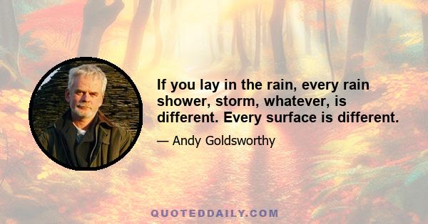 If you lay in the rain, every rain shower, storm, whatever, is different. Every surface is different.