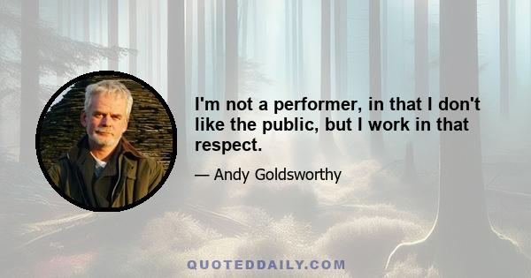 I'm not a performer, in that I don't like the public, but I work in that respect.