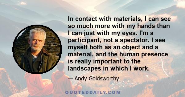 In contact with materials, I can see so much more with my hands than I can just with my eyes. I'm a participant, not a spectator. I see myself both as an object and a material, and the human presence is really important 