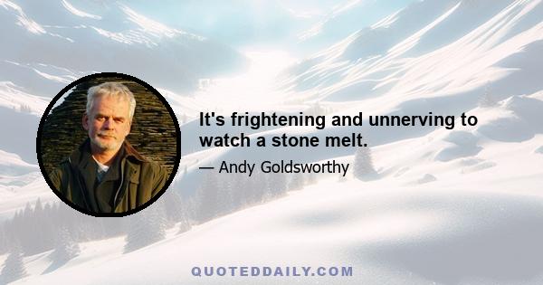 It's frightening and unnerving to watch a stone melt.