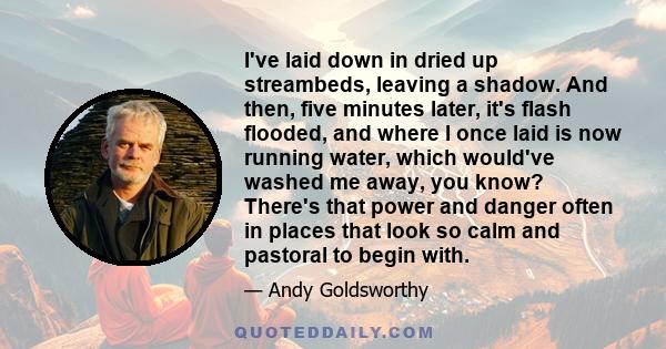 I've laid down in dried up streambeds, leaving a shadow. And then, five minutes later, it's flash flooded, and where I once laid is now running water, which would've washed me away, you know? There's that power and