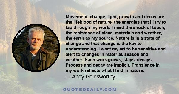 Movement, change, light, growth and decay are the lifeblood of nature, the energies that I I try to tap through my work. I need the shock of touch, the resistance of place, materials and weather, the earth as my source. 