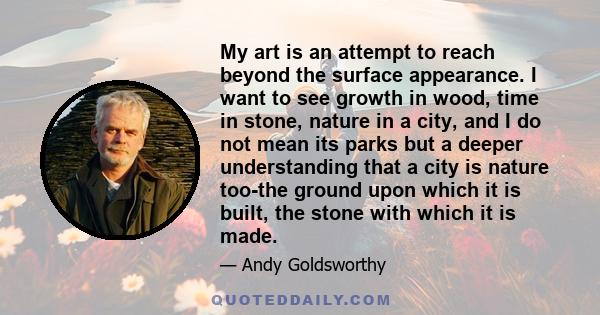 My art is an attempt to reach beyond the surface appearance. I want to see growth in wood, time in stone, nature in a city, and I do not mean its parks but a deeper understanding that a city is nature too-the ground