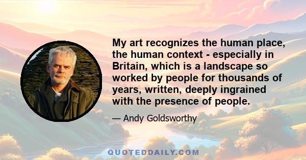 My art recognizes the human place, the human context - especially in Britain, which is a landscape so worked by people for thousands of years, written, deeply ingrained with the presence of people.