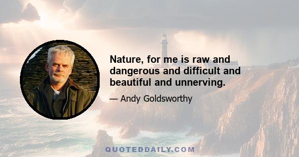 Nature, for me is raw and dangerous and difficult and beautiful and unnerving.