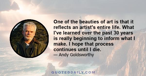 One of the beauties of art is that it reflects an artist's entire life. What I've learned over the past 30 years is really beginning to inform what I make. I hope that process continues until I die.