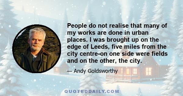 People do not realise that many of my works are done in urban places. I was brought up on the edge of Leeds, five miles from the city centre-on one side were fields and on the other, the city.