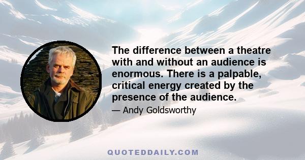 The difference between a theatre with and without an audience is enormous. There is a palpable, critical energy created by the presence of the audience.