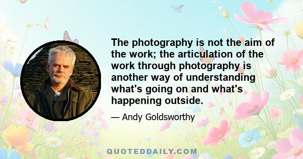 The photography is not the aim of the work; the articulation of the work through photography is another way of understanding what's going on and what's happening outside.