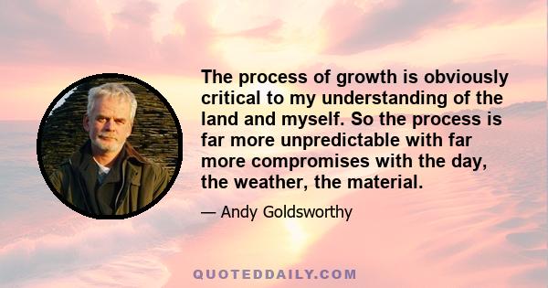 The process of growth is obviously critical to my understanding of the land and myself. So the process is far more unpredictable with far more compromises with the day, the weather, the material.