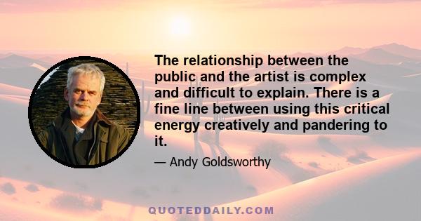 The relationship between the public and the artist is complex and difficult to explain. There is a fine line between using this critical energy creatively and pandering to it.