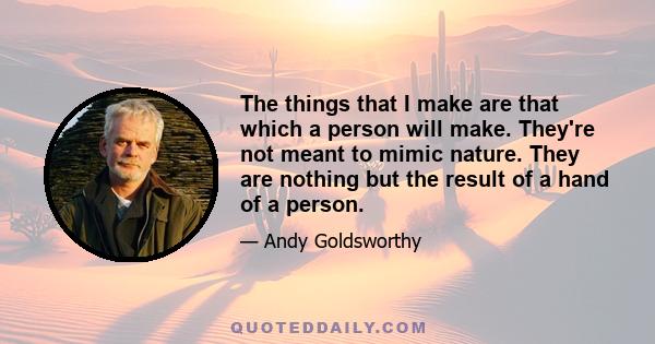 The things that I make are that which a person will make. They're not meant to mimic nature. They are nothing but the result of a hand of a person.