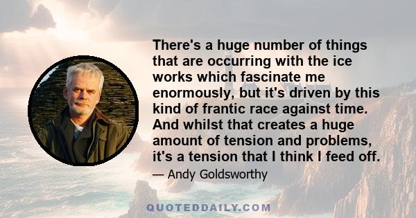 There's a huge number of things that are occurring with the ice works which fascinate me enormously, but it's driven by this kind of frantic race against time. And whilst that creates a huge amount of tension and