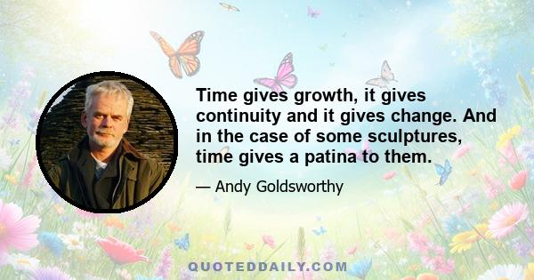 Time gives growth, it gives continuity and it gives change. And in the case of some sculptures, time gives a patina to them.