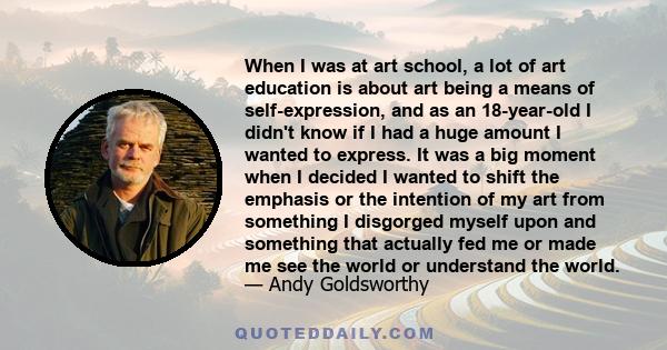 When I was at art school, a lot of art education is about art being a means of self-expression, and as an 18-year-old I didn't know if I had a huge amount I wanted to express. It was a big moment when I decided I wanted 