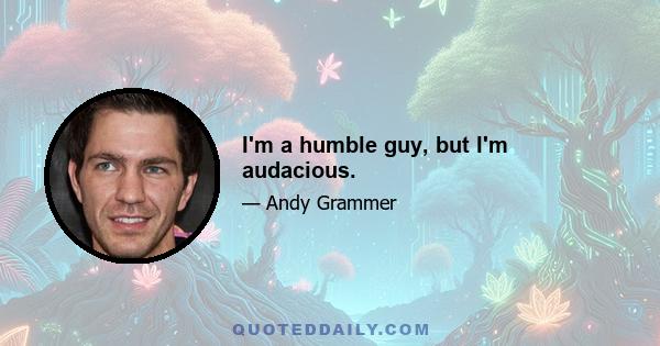 I'm a humble guy, but I'm audacious.