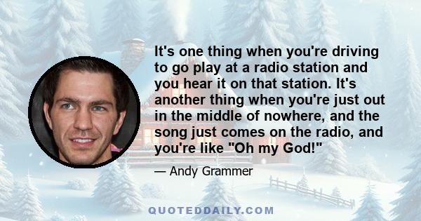 It's one thing when you're driving to go play at a radio station and you hear it on that station. It's another thing when you're just out in the middle of nowhere, and the song just comes on the radio, and you're like