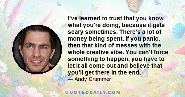 I've learned to trust that you know what you're doing, because it gets scary sometimes. There's a lot of money being spent. If you panic, then that kind of messes with the whole creative vibe. You can't force something