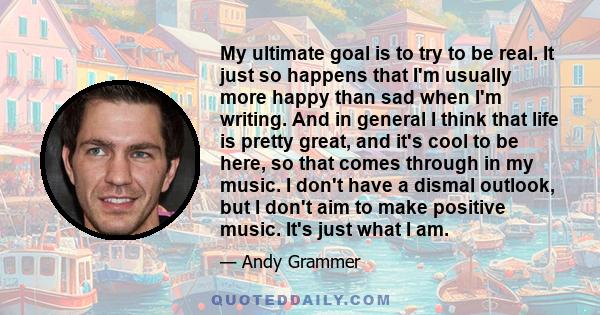 My ultimate goal is to try to be real. It just so happens that I'm usually more happy than sad when I'm writing. And in general I think that life is pretty great, and it's cool to be here, so that comes through in my