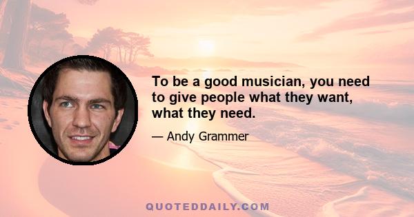 To be a good musician, you need to give people what they want, what they need.