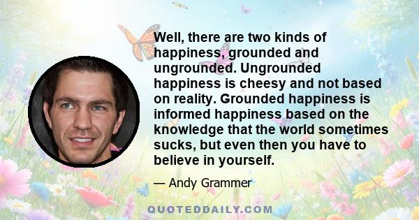 Well, there are two kinds of happiness, grounded and ungrounded. Ungrounded happiness is cheesy and not based on reality. Grounded happiness is informed happiness based on the knowledge that the world sometimes sucks,