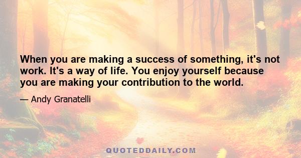 When you are making a success of something, it's not work. It's a way of life. You enjoy yourself because you are making your contribution to the world.