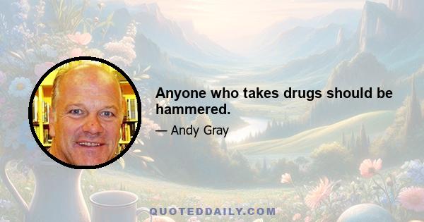 Anyone who takes drugs should be hammered.