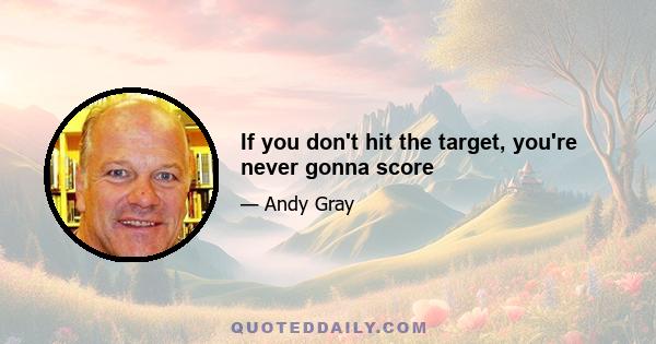 If you don't hit the target, you're never gonna score