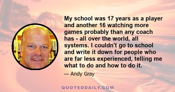 My school was 17 years as a player and another 16 watching more games probably than any coach has - all over the world, all systems. I couldn't go to school and write it down for people who are far less experienced,