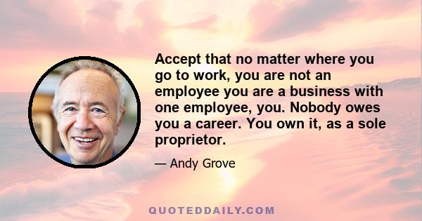 Accept that no matter where you go to work, you are not an employee you are a business with one employee, you. Nobody owes you a career. You own it, as a sole proprietor.