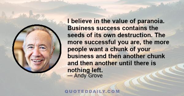 I believe in the value of paranoia. Business success contains the seeds of its own destruction. The more successful you are, the more people want a chunk of your business and then another chunk and then another until