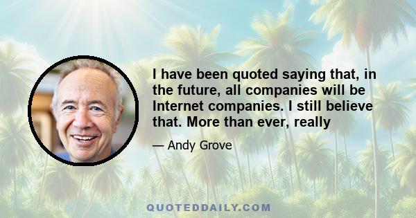 I have been quoted saying that, in the future, all companies will be Internet companies. I still believe that. More than ever, really