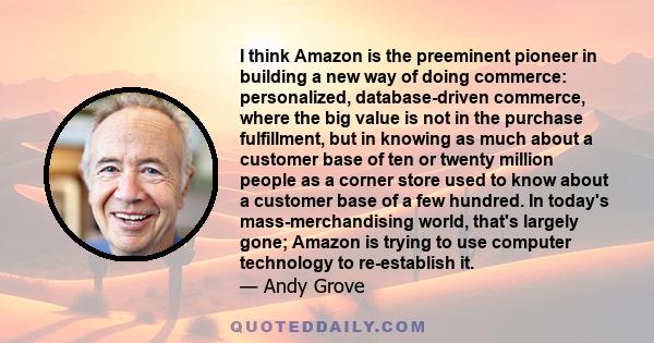 I think Amazon is the preeminent pioneer in building a new way of doing commerce: personalized, database-driven commerce, where the big value is not in the purchase fulfillment, but in knowing as much about a customer