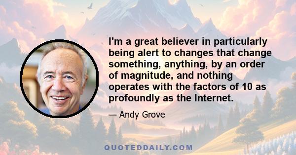 I'm a great believer in particularly being alert to changes that change something, anything, by an order of magnitude, and nothing operates with the factors of 10 as profoundly as the Internet.