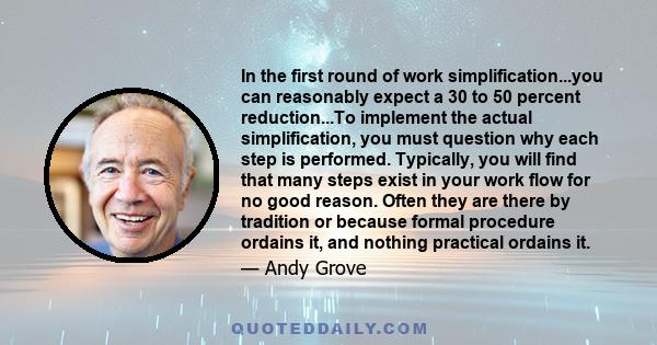 In the first round of work simplification...you can reasonably expect a 30 to 50 percent reduction...To implement the actual simplification, you must question why each step is performed. Typically, you will find that