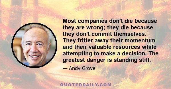 Most companies don't die because they are wrong; they die because they don't commit themselves. They fritter away their momentum and their valuable resources while attempting to make a decision. The greatest danger is