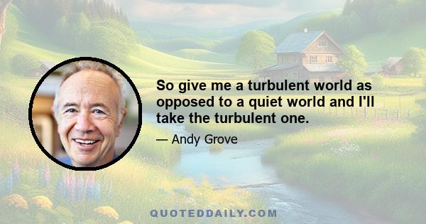 So give me a turbulent world as opposed to a quiet world and I'll take the turbulent one.