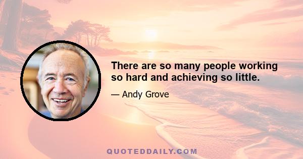 There are so many people working so hard and achieving so little.