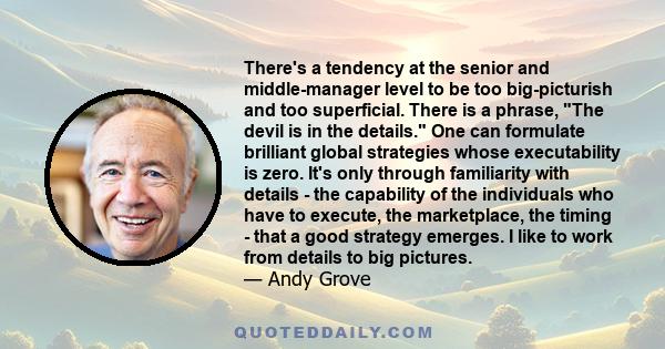 There's a tendency at the senior and middle-manager level to be too big-picturish and too superficial. There is a phrase, The devil is in the details. One can formulate brilliant global strategies whose executability is 