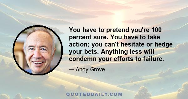 You have to pretend you're 100 percent sure. You have to take action; you can't hesitate or hedge your bets. Anything less will condemn your efforts to failure.