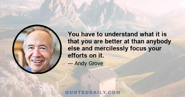 You have to understand what it is that you are better at than anybody else and mercilessly focus your efforts on it.