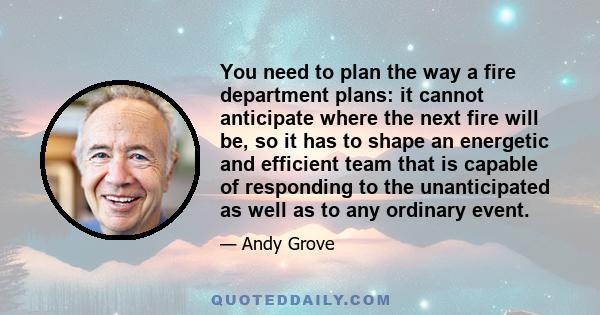 You need to plan the way a fire department plans: it cannot anticipate where the next fire will be, so it has to shape an energetic and efficient team that is capable of responding to the unanticipated as well as to any 