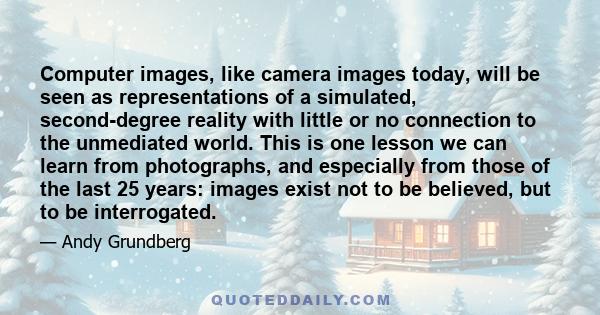 Computer images, like camera images today, will be seen as representations of a simulated, second-degree reality with little or no connection to the unmediated world. This is one lesson we can learn from photographs,