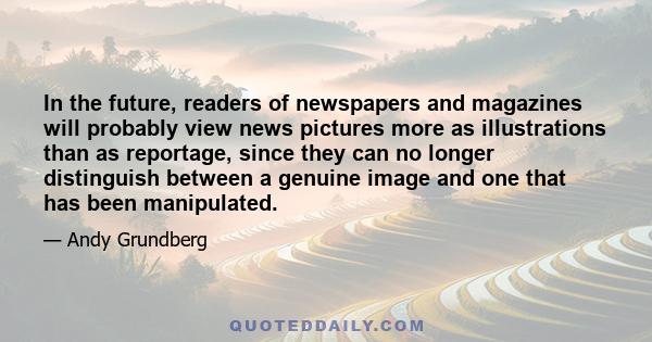 In the future, readers of newspapers and magazines will probably view news pictures more as illustrations than as reportage, since they can no longer distinguish between a genuine image and one that has been manipulated.