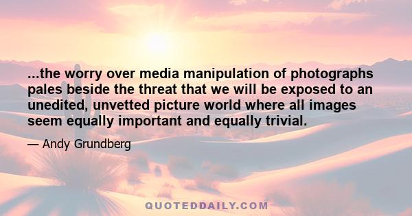 ...the worry over media manipulation of photographs pales beside the threat that we will be exposed to an unedited, unvetted picture world where all images seem equally important and equally trivial.