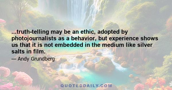 ...truth-telling may be an ethic, adopted by photojournalists as a behavior, but experience shows us that it is not embedded in the medium like silver salts in film.