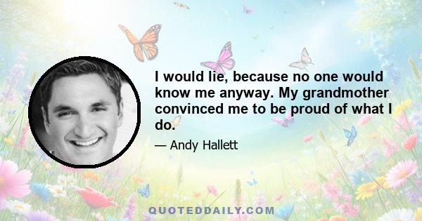 I would lie, because no one would know me anyway. My grandmother convinced me to be proud of what I do.