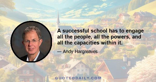 A successful school has to engage all the people, all the powers, and all the capacities within it.