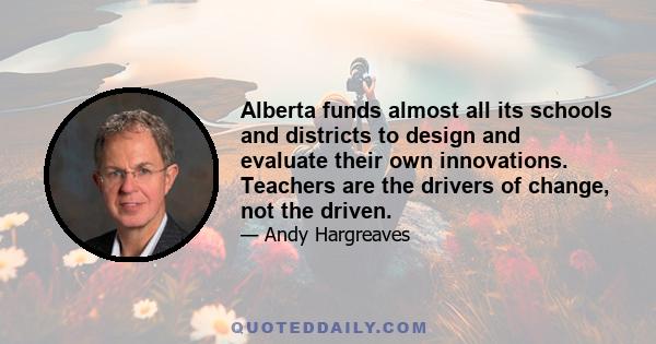 Alberta funds almost all its schools and districts to design and evaluate their own innovations. Teachers are the drivers of change, not the driven.