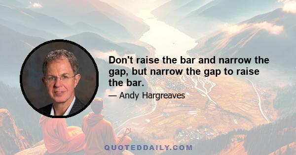 Don't raise the bar and narrow the gap, but narrow the gap to raise the bar.